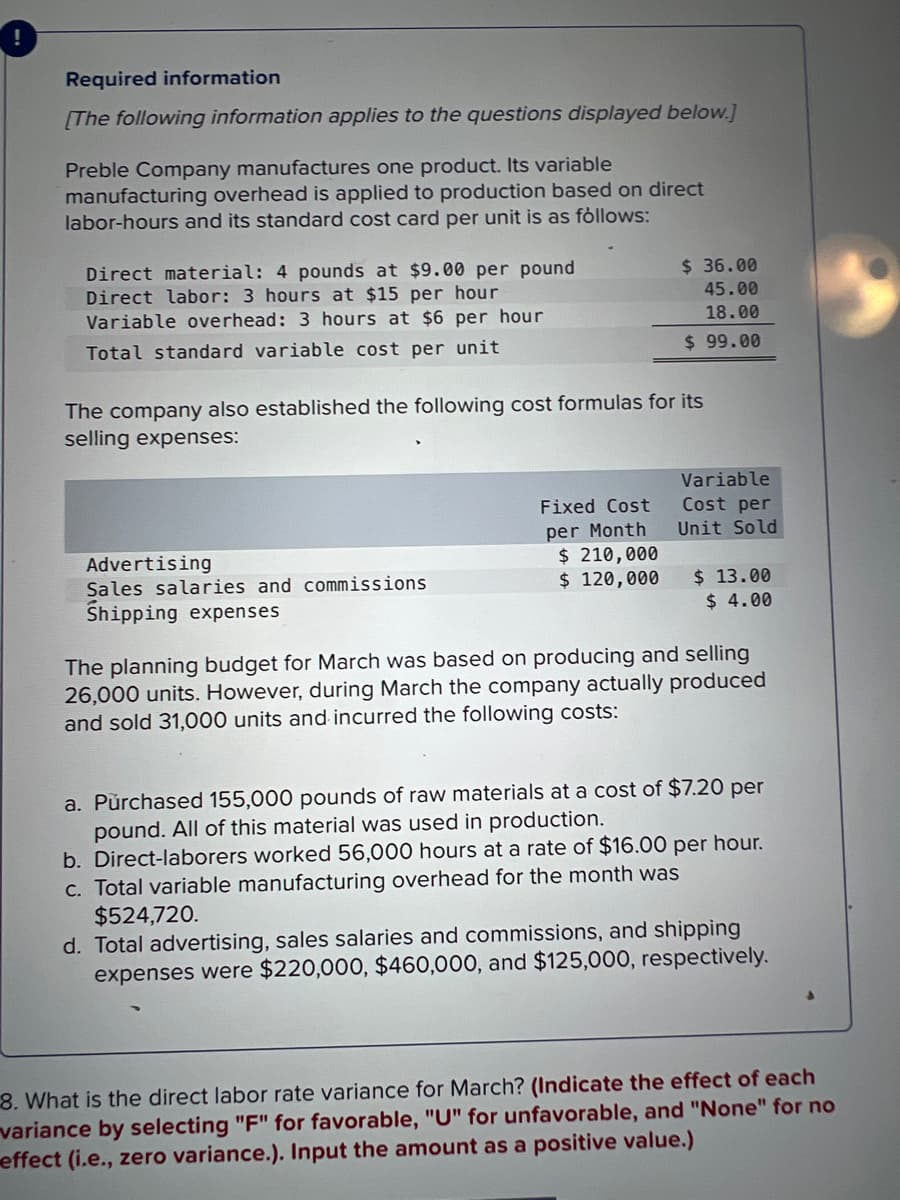 Required information
[The following information applies to the questions displayed below.]
Preble Company manufactures one product. Its variable
manufacturing overhead is applied to production based on direct
labor-hours and its standard cost card per unit is as follows:
Direct material: 4 pounds at $9.00 per pound
Direct labor: 3 hours at $15 per hour
Variable overhead: 3 hours at $6 per hour
Total standard variable cost per unit
The company also established the following cost formulas for its
selling expenses:
Advertising
Sales salaries and commissions
Shipping expenses
$36.00
45.00
18.00
$ 99.00
Fixed Cost
per Month
$ 210,000
$ 120,000
Variable
Cost per
Unit Sold
$ 13.00
$ 4.00
The planning budget for March was based on producing and selling
26,000 units. However, during March the company actually produced
and sold 31,000 units and incurred the following costs:
a. Purchased 155,000 pounds of raw materials at a cost of $7.20 per
pound. All of this material was used in production.
b. Direct-laborers worked 56,000 hours at a rate of $16.00 per hour.
c. Total variable manufacturing overhead for the month
as
$524,720.
d. Total advertising, sales salaries and commissions, and shipping
expenses were $220,000, $460,000, and $125,000, respectively.
8. What is the direct labor rate variance for March? (Indicate the effect of each
variance by selecting "F" for favorable, "U" for unfavorable, and "None" for no
effect (i.e., zero variance.). Input the amount as a positive value.)