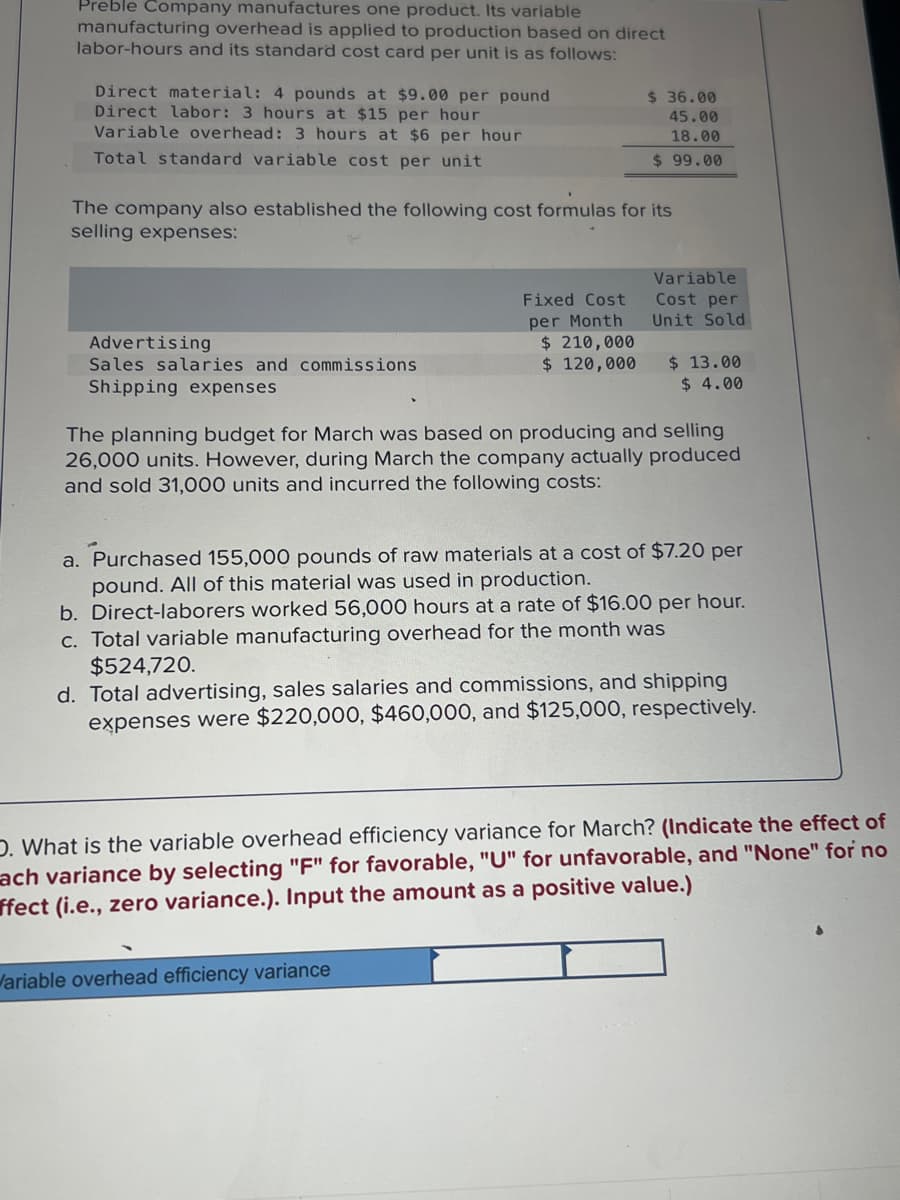 Preble Company manufactures one product. Its variable
manufacturing overhead is applied to production based on direct
labor-hours and its standard cost card per unit is as follows:
Direct material: 4 pounds at $9.00 per pound
Direct labor: 3 hours at $15 per hour
Variable overhead: 3 hours at $6 per hour
Total standard variable cost per unit
The company also established the following cost formulas for its
selling expenses:
Advertising
Sales salaries and commissions
Shipping expenses
$36.00
45.00
18.00
$99.00
Fixed Cost
per Month
$ 210,000
$ 120,000
Variable
Cost per
Unit Sold
$ 13.00
$ 4.00
The planning budget for March was based on producing and selling
26,000 units. However, during March the company actually produced
and sold 31,000 units and incurred the following costs:
Variable overhead efficiency variance
a. Purchased 155,000 pounds of raw materials at a cost of $7.20 per
pound. All of this material was used in production.
b. Direct-laborers worked 56,000 hours at a rate of $16.00 per hour.
c. Total variable manufacturing overhead for the month was
$524,720.
d. Total advertising, sales salaries and commissions, and shipping
expenses were $220,000, $460,000, and $125,000, respectively.
D. What is the variable overhead efficiency variance for March? (Indicate the effect of
ach variance by selecting "F" for favorable, "U" for unfavorable, and "None" for no
ffect (i.e., zero variance.). Input the amount as a positive value.)