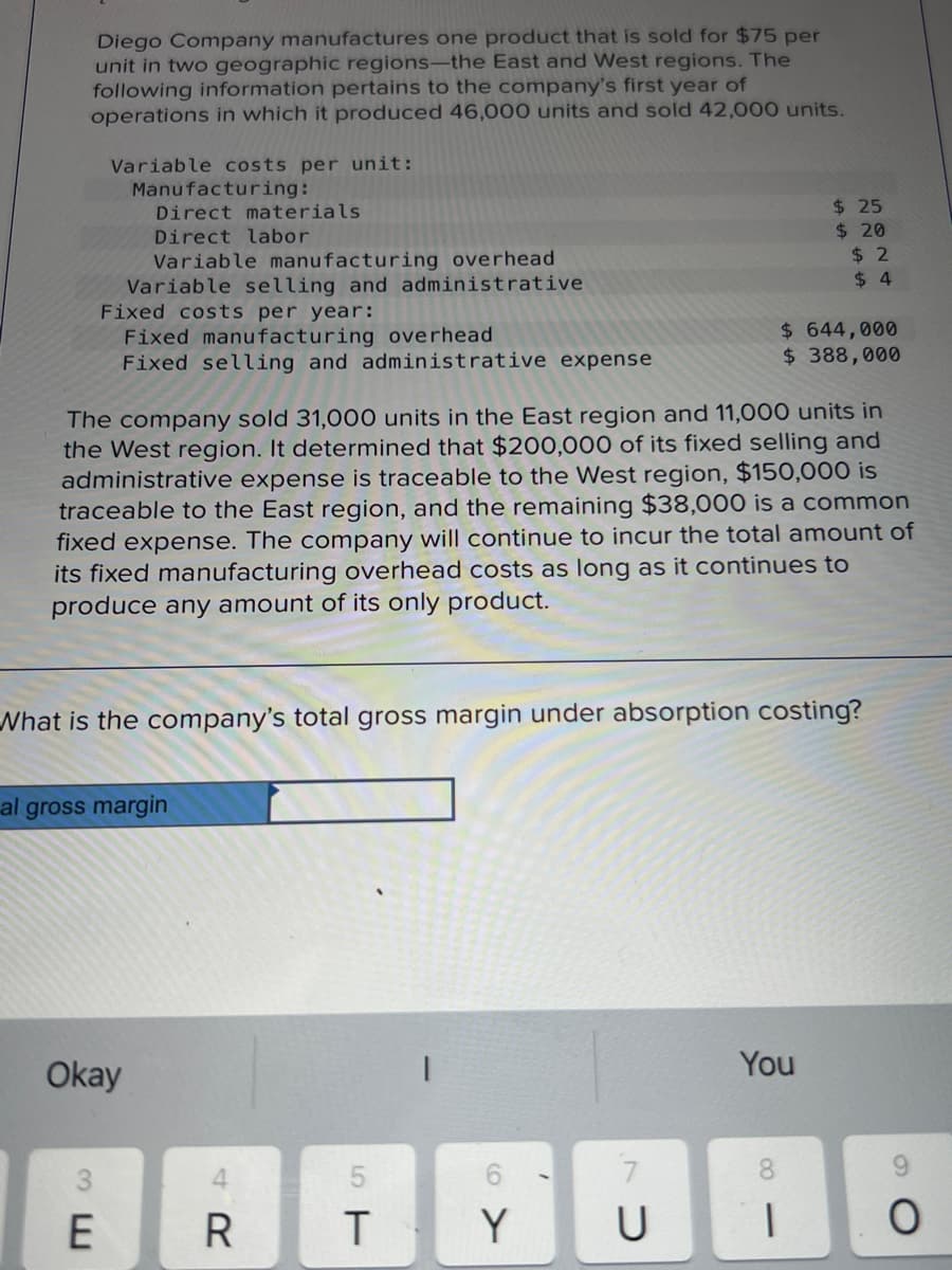 Diego Company manufactures one product that is sold for $75 per
unit in two geographic regions-the East and West regions. The
following information pertains to the company's first year of
operations in which it produced 46,000 units and sold 42,000 units.
Variable costs per unit:
Manufacturing:
Direct materials
Direct labor
Variable manufacturing overhead
Variable selling and administrative
Fixed costs per year:
Fixed manufacturing overhead
Fixed selling and administrative expense
E
al gross margin
Okay
The company sold 31,000 units in the East region and 11,000 units in
the West region. It determined that $200,000 of its fixed selling and
administrative expense is traceable to the West region, $150,000 is
traceable to the East region, and the remaining $38,000 is a common
fixed expense. The company will continue to incur the total amount of
its fixed manufacturing overhead costs as long as it continues to
produce any amount of its only product.
What is the company's total gross margin under absorption costing?
R
T
61
Y
/
CV
$25
$20
$ 644,000
$ 388,000
$2
$4
You
U 1
O