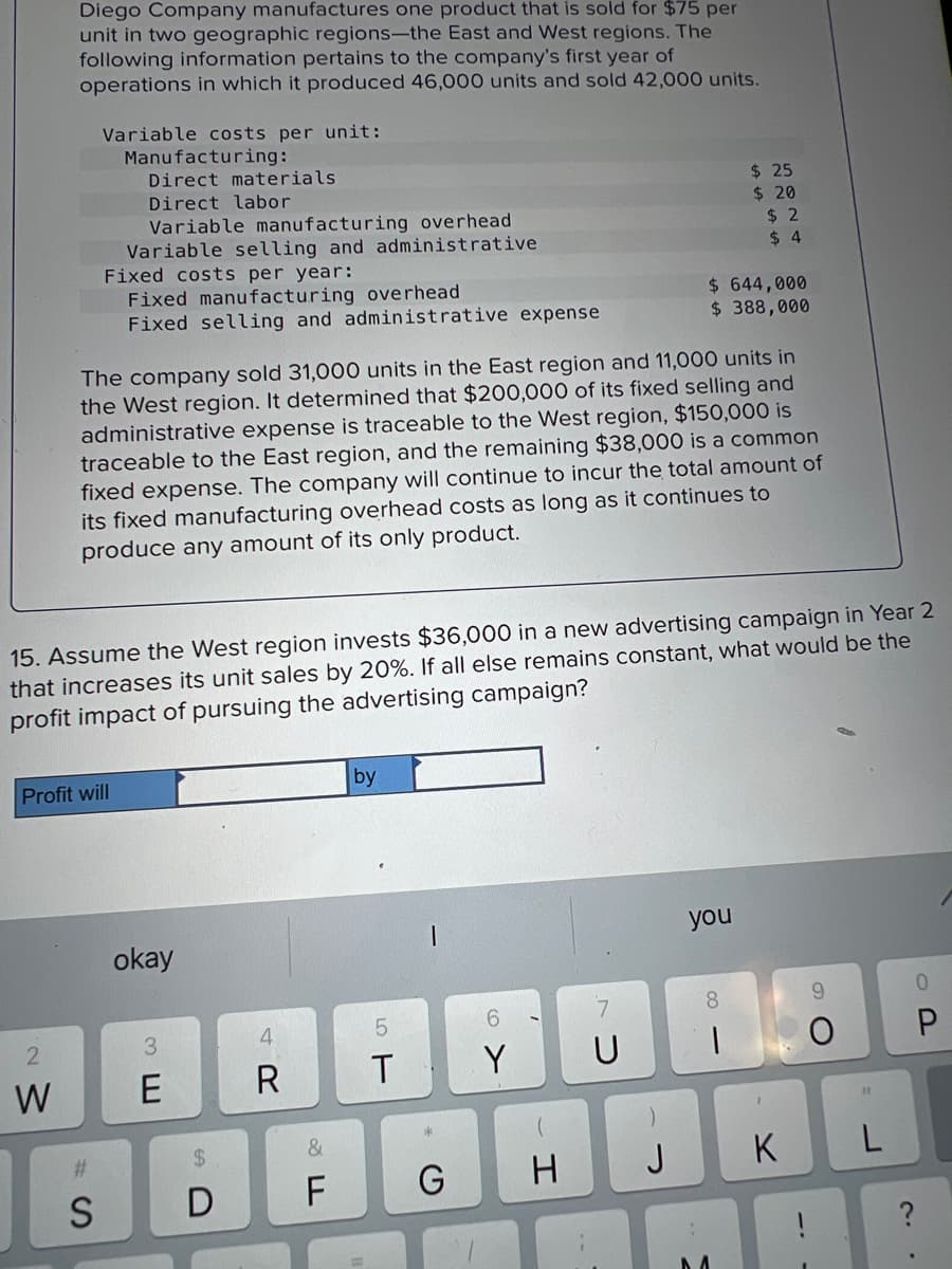 Diego Company manufactures one product that is sold for $75 per
unit in two geographic regions-the East and West regions. The
following information pertains to the company's first year of
operations in which it produced 46,000 units and sold 42,000 units.
2
W
Variable costs per unit:
Manufacturing:
Direct materials
Direct labor
Variable manufacturing overhead
Variable selling and administrative
Fixed costs per year:
Fixed manufacturing overhead
Fixed selling and administrative expense
Profit will
#
S
The company sold 31,000 units in the East region and 11,000 units in
the West region. It determined that $200,000 of its fixed selling and
administrative expense is traceable to the West region, $150,000 is
traceable to the East region, and the remaining $38,000 is a common
fixed expense. The company will continue to incur the total amount of
its fixed manufacturing overhead costs as long as it continues to
produce any amount of its only product.
15. Assume the West region invests $36,000 in a new advertising campaign in Year 2
that increases its unit sales by 20%. If all else remains constant, what would be the
profit impact of pursuing the advertising campaign?
okay
3
E
$
D
4
R
&
F
by
5
T
G
I
U
$ 644,000
$ 388,000
J
$ 25
$ 20
$2
$4
you
8
1
K
O
11
L
?
P