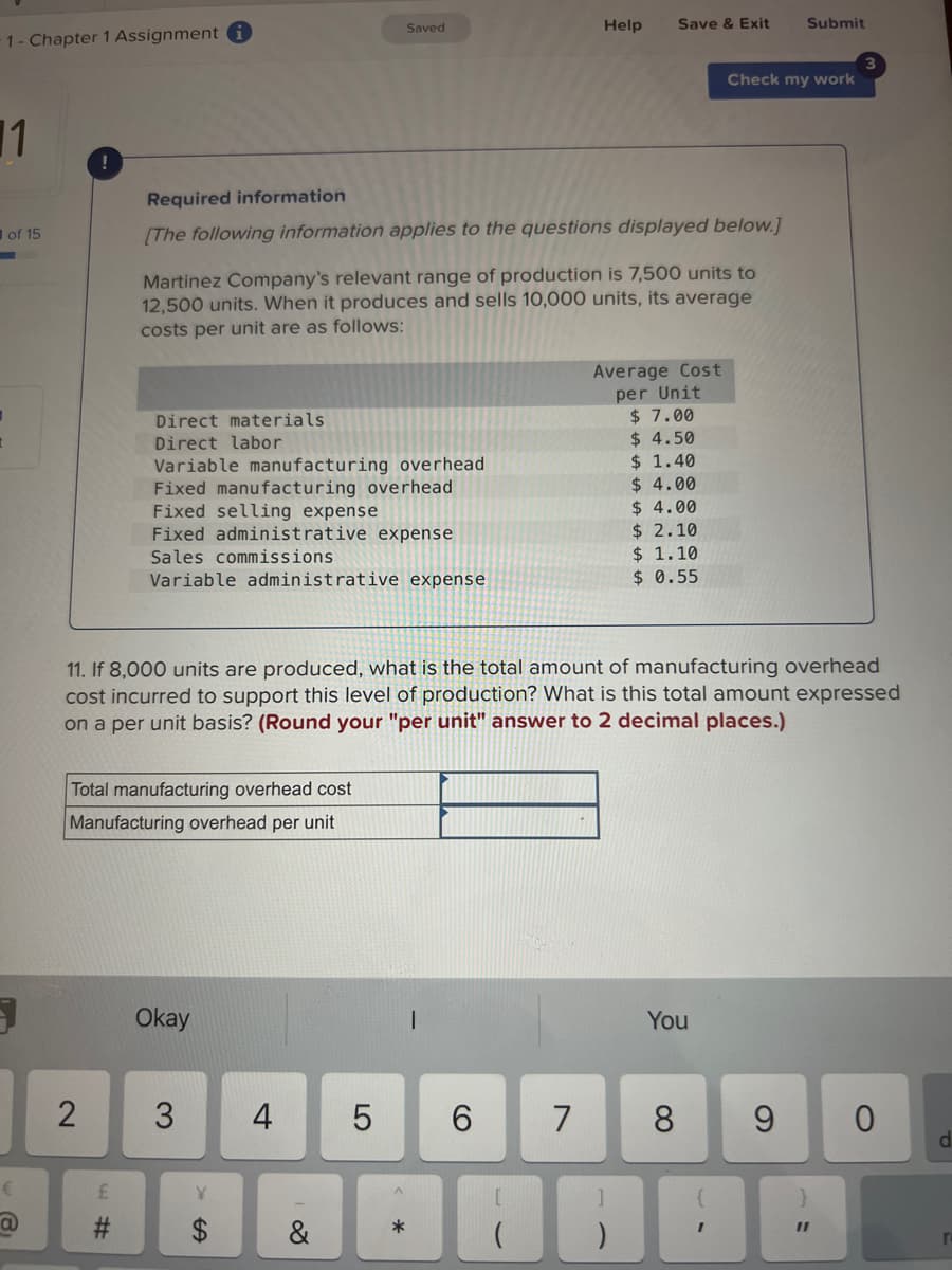 1- Chapter 1 Assignment i
1
of 15
€
a
19
2
Total manufacturing overhead cost
Manufacturing overhead per unit
4#
Direct materials.
Direct labor
Variable manufacturing overhead
Fixed manufacturing overhead
Fixed selling expense
Fixed administrative expense
Sales commissions
Variable administrative expense
Required information
[The following information applies to the questions displayed below.]
Martinez Company's relevant range of production is 7,500 units to
12,500 units. When it produces and sells 10,000 units, its average
costs per unit are as follows:
Okay
3 4
Y
A
Saved
11. If 8,000 units are produced, what is the total amount of manufacturing overhead
cost incurred to support this level of production? What is this total amount expressed
on a per unit basis? (Round your "per unit" answer to 2 decimal places.)
&
LO
5
*
Help
6
Save & Exit
7
Average Cost
per Unit
$7.00
$4.50
$ 1.40
$ 4.00
$4.00
$ 2.10
$ 1.10
$ 0.55
You
Check my work
8
Submit
9
}
11
0
d