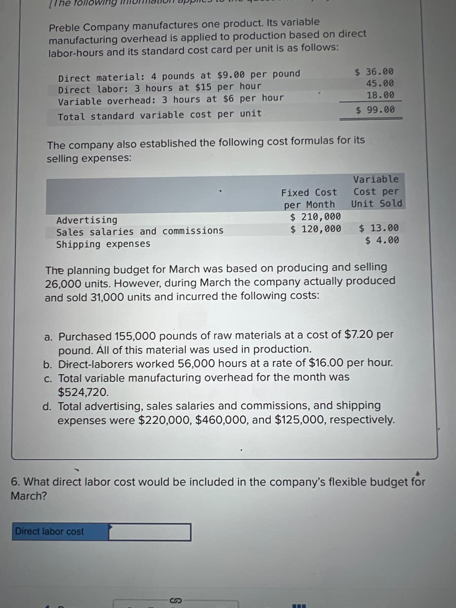 Preble Company manufactures one product. Its variable
manufacturing overhead is applied to production based on direct
labor-hours and its standard cost card per unit is as follows:
Direct material: 4 pounds at $9.00 per pound
Direct labor: 3 hours at $15 per hour
Variable overhead: 3 hours at $6 per hour
Total standard variable cost per unit
The company also established the following cost formulas for its
selling expenses:
Advertising
Sales salaries and commissions
Shipping expenses
Fixed Cost
per Month
$36.00
45.00
18.00
$99.00
$ 210,000
$ 120,000
Direct labor cost
S
Variable
Cost per
Unit Sold
The planning budget for March was based on producing and selling
26,000 units. However, during March the company actually produced
and sold 31,000 units and incurred the following costs:
$ 13.00
$ 4.00
a. Purchased 155,000 pounds of raw materials at a cost of $7.20 per
pound. All of this material was used in production.
b. Direct-laborers worked 56,000 hours at a rate of $16.00 per hour.
c. Total variable manufacturing overhead for the month was
$524,720.
d. Total advertising, sales salaries and commissions, and shipping
expenses were $220,000, $460,000, and $125,000, respectively.
6. What direct labor cost would be included in the company's flexible budget for
March?