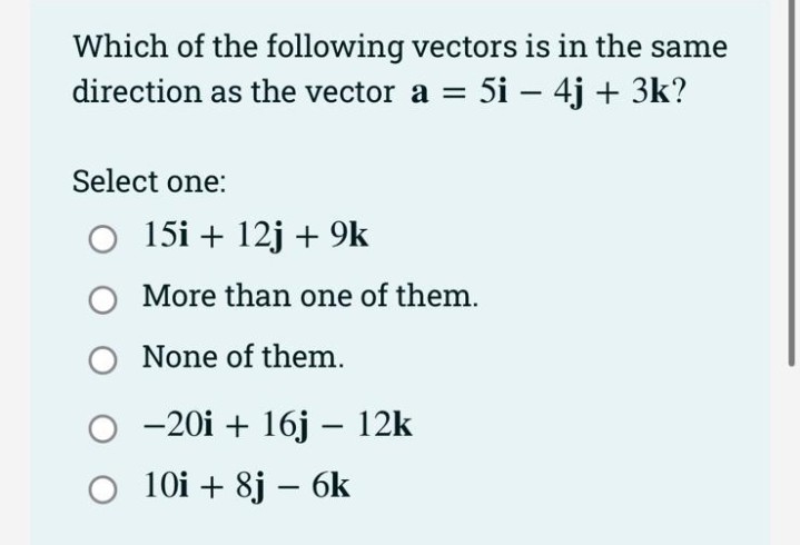 Which of the following vectors is in the same
direction as the vector a = 5i - 4j + 3k?
Select one:
O 15i + 12j + 9k
O
O None of them.
More than one of them.
-20i + 16j - 12k
O 10i+ 8j - 6k