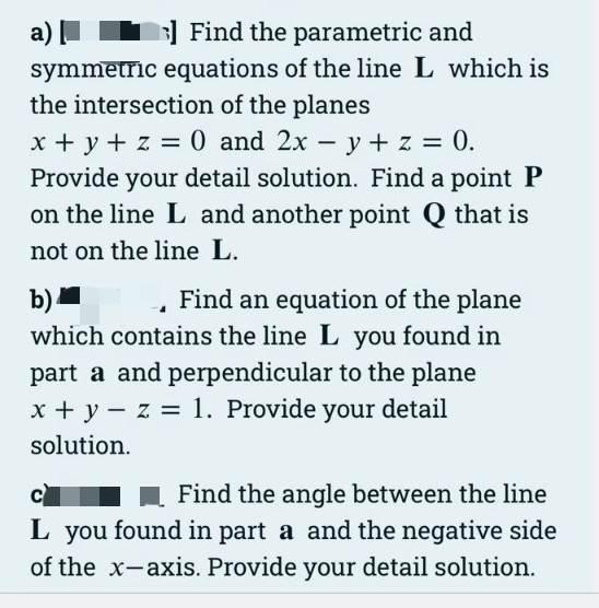 a)
Find the parametric and
symmetric equations of the line L which is
the intersection of the planes
x + y + z = 0 and 2x - y + z = 0.
Provide your detail solution. Find a point P
on the line L and another point Q that is
not on the line L.
b)
Find an equation of the plane
which contains the line L you found in
part a and perpendicular to the plane
x + y - z = 1. Provide your detail
solution.
Find the angle between the line
L you found in part a and the negative side
of the x-axis. Provide your detail solution.