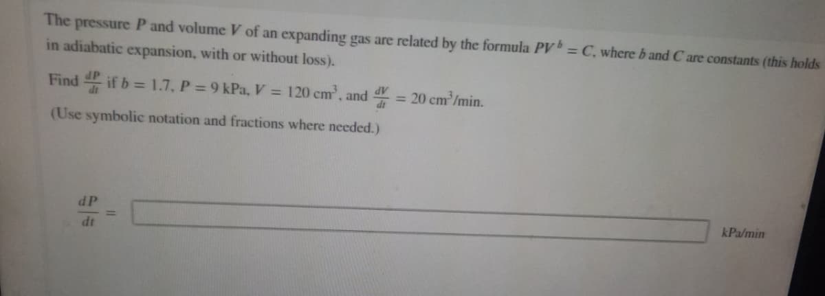 The pressure P and volume V of an expanding gas are related by the formula PV = C, where b and C are constants (this holds
in adiabatic expansion, with or without loss).
Find if b = 1.7, P = 9 kPa, V = 120 cm³, and 4 = 20 cm³/min.
dV
(Use symbolic notation and fractions where needed.)
dP
dt
kPa/min