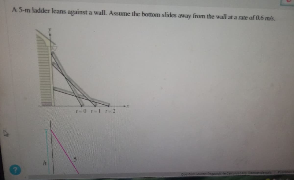 A 5-m ladder leans against a wall. Assume the bottom slides away from the wall at a rate of 0.6 m/s.
A
2
r=0 r=11=2
S
Question Source: Rogawski 4e Calcul
inscendentale