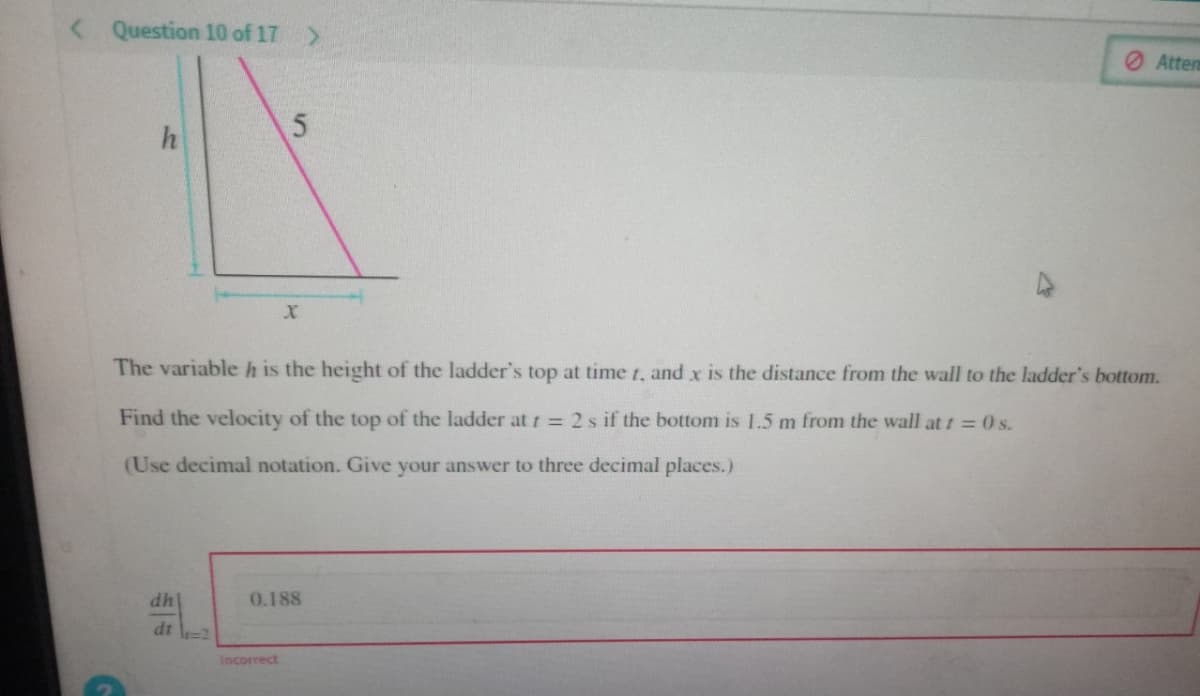 < Question 10 of 17 >
h
G
dh
The variable h is the height of the ladder's top at time t, and x is the distance from the wall to the ladder's bottom.
Find the velocity of the top of the ladder at t = 2 s if the bottom is 1.5 m from the wall at t = 0 s.
(Use decimal notation. Give your answer to three decimal places.)
dt =2
5
X
Incorrect
0.188
Attem