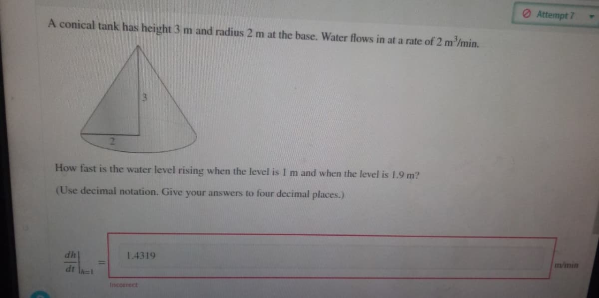 A conical tank has height 3 m and radius 2 m at the base. Water flows in at a rate of 2 m³/min.
2
dh
dth=1
How fast is the water level rising when the level is I m and when the level is 1.9 m?
(Use decimal notation. Give your answers to four decimal places.)
3
1.4319
Incorrect
Attempt 7
m/min