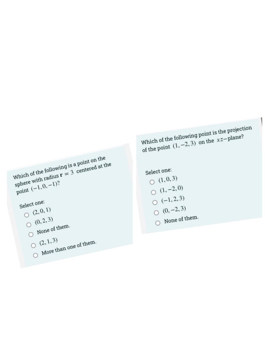 Which of the following is a point on the
sphere with radius r = 3 centered at the
point (-1,0, -1)?
Select one:
O (2,0,1)
O (0,2,3)
O None of them.
O (2,1,3)
O More than one of them.
Which of the following point is the projection
of the point (1, -2, 3) on the xz-plane?
Select one:
O (1,0,3)
O (1, -2,0)
O (-1,2,3)
O
(0, -2,3)
O None of them.