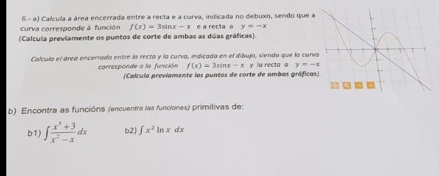 6.-a) Calcula a área encerrada entre a recta e a curva, indicada no debuxo, sendo que a
curva corresponde á función f(x) = 3sinx-x ea recta a y = -x
(Calcula previamente os puntos de corte de ambas as dúas gráficas).
Calcula el área encerrada entre la recta y la curva, indicada en el dibujo, siendo que la curva
corresponde a la función f(x) = 3sinx-x y la recta a y = -x
(Calcula previamente los puntos de corte de ambas gráficas).
b) Encontra as funcións (encuentra las funciones) primitivas de:
b1) = dx
b2) fx² In x dx
E
A