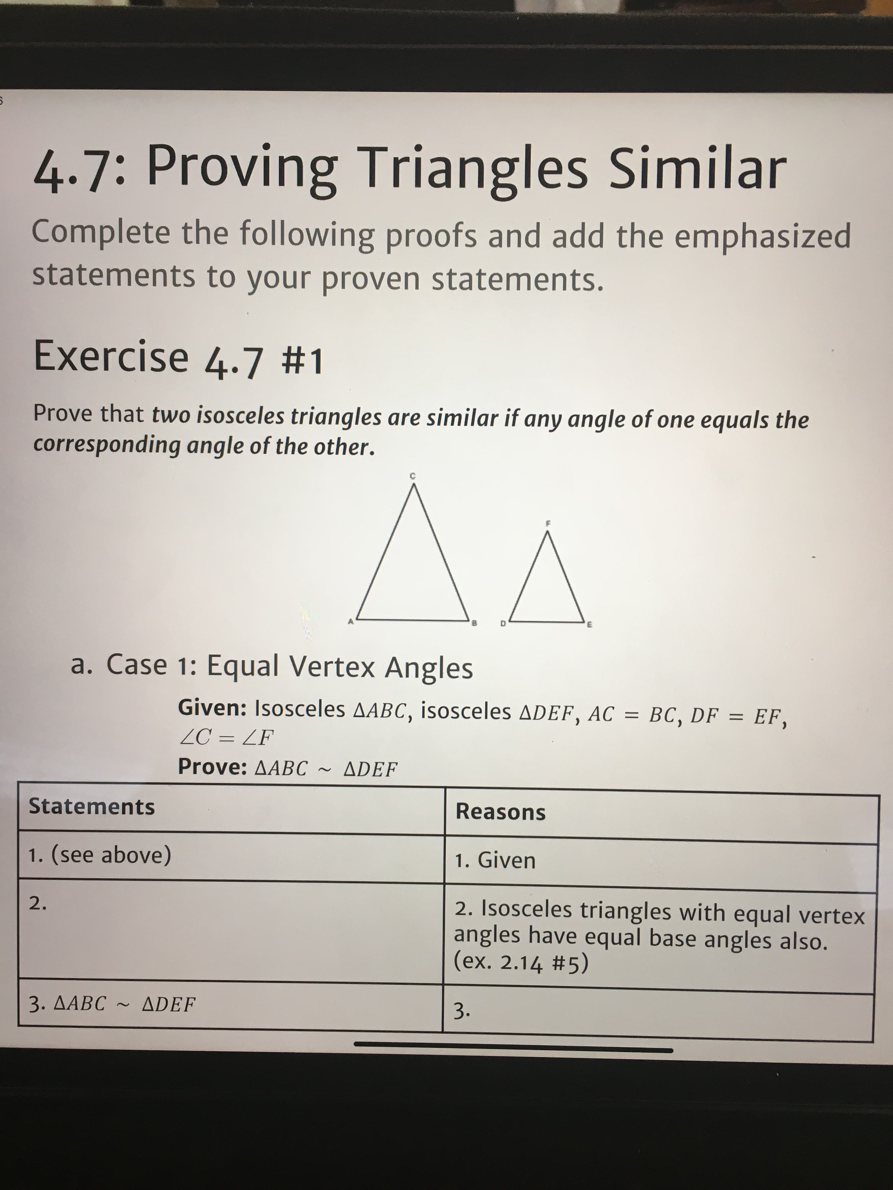 4.7: Proving Triangles Similar
Complete the following proofs and add the emphasized
statements to your proven statements.
Exercise 4.7 #1
Prove that two isosceles triangles are similar if any angle of one equals the
corresponding angle of the other.
в
a. Case 1: Equal Vertex Angles
Given: Isosceles AABC, isosceles ADEF, AC = BC, DF = EF,
ZC = ZF
Prove: AABC
ADEF
Statements
Reasons
1. (see above)
1. Given
2.
2. Isosceles triangles with equal vertex
angles have equal base angles also.
(ex. 2.14 #5)
3. AABC ~ ADEF
3.
