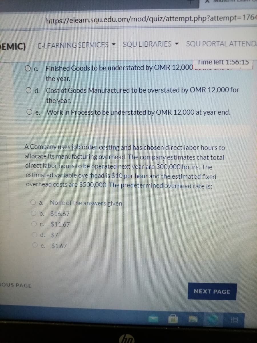 https://elearn.squ.edu.om/mod/quiz/attempt.php?attempt3D1764
EMIC)
E-LEARNING SERVICES -
SQU LIBRARIES
SQU PORTAL ATTEND
Time left 1:56:15
O c. Finished Goods to be understated by OMR 12,000
the year.
O d. Cost of Goods Manufactured to be overstated by OMR 12,000 for
the year.
Work in Process to be understated by OMR 12,000 at year end.
A Company uses job order costing and has chosen direct labor hours to
allocate its manufacturing overhead. The company estimates that total
direct labor hours to be operated next year are 300,000 hours. The
estimated variable overhead is $10 per hour and the estimated fixed
overhead costs are $500,000. The predetermined overhead rate is:
O a. None of the answers given
O b. S16.67
Oc. $11.67
O d. $7
O e. $1.67
OUS PAGE
NEXT PAGE
