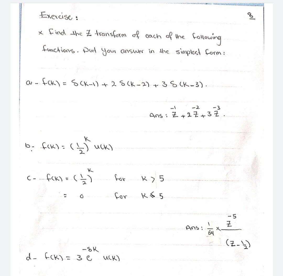 Exercise :
x find the Z transform of cach of the
follming
functions. Pul your answer in the simplest form:
fck) = SCK-1) + 2 SCK -2) +38 CK-3).
ー2
-3
Ans: Z+2 Z+37
K
b- fck)= (Ļ) uck)
2.
K
fck) = (})
for
C -
%3D
for
ー5
Ans:
64
(2-3)
-SK
d- fCK) = 3e
UCR)
%3D
