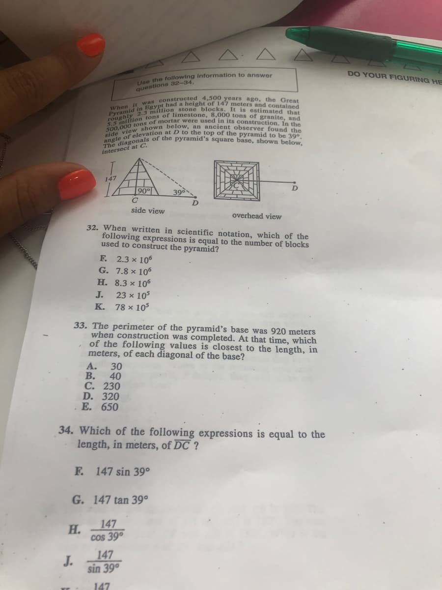 5.5 million tons of limestone, 8,000 tons of granite, and
TOUghly BYKjon stone blocks. It is estimated that
side view shown below, an ancient observer found the
it was constructed 4,500 years ago, the Great
500,000 tons of mortar were used in its construction. In the
angle of elevation at D to the top of the pyramid to be 39°.
The diagonals of the pyramid's square base, shown below,
DO YOUR FIGURING HE
lse the following information to answer
questions 32-34,
had a height of 147 meters and contained
intersect at C.
147
90°
side view
overhead view
32. When written in scientific notation, which of the
following expressions is equal to the number of blocks
used to construct the pyramid?
F. 2.3 x 106
G. 7.8 × 106
H. 8.3 × 106
J.
23 x 105
78 x 105
K.
33. The perimeter of the pyramid's base was 920 meters
when construction was completed. At that time, which
of the following values is closest to the length, in
meters, of each diagonal of the base?
А.
30
40
С. 230
D. 320
Е. 650
В.
34. Which of the following expressions is equal to the
length, in meters, of DC ?
F. 147 sin 39°
G. 147 tan 39°
147
Н.
cos 39°
147
J.
sin 39°
147

