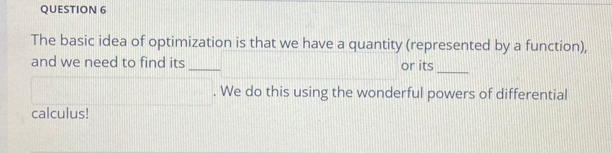 QUESTION 6
The basic idea of optimization is that we have a quantity (represented by a function),
and we need to find its
or its
We do this using the wonderful powers of differential
calculus!
