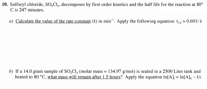 10. Sulfuryl chloride, SO,Cl, decomposes by first-order kinetics and the half life for the reaction at 80°
C is 247 minutes.
a) Calculate the value of the rate constant (k) in min. Apply the following equation: t,12 = 0.693/k
b) If a 14.0 gram sample of SO,Cl, (molar mass = 134.97 g/mol) is sealed in a 2500 Liter tank and
heated to 80 °C, what mass will remain after 1.5 hours? Apply the equation In[A], = In[A] - kt.
