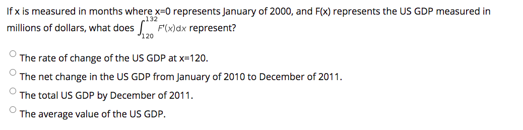 If x is measured in months where x=0 represents January of 2000, and F(x) represents the US GDP measured in
.132
millions of dollars, what does F'(x)dx represent?
120
The rate of change of the US GDP at x=120.
The net change in the US GDP from January of 2010 to December of 2011.
The total US GDP by December of 2011.
The average value of the US GDP.
