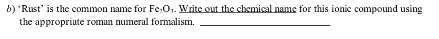 b) 'Rust' is the common name for Fe2O3. Write out the chemical name for this ionic compound using
the appropriate roman numeral formalism.
