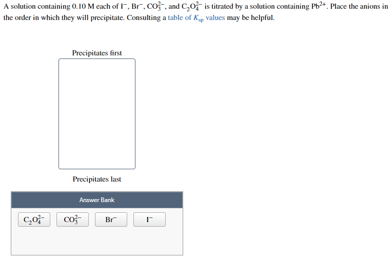 A solution containing 0.10 M each of I-, Br¯, CO-, and C,oF is titrated by a solution containing Pb²+. Place the anions in
the order in which they will precipitate. Consulting a table of Kp values may be helpful.
Precipitates first
Precipitates last
Answer Bank
co?-
Br
