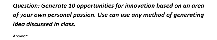 Question: Generate 10 opportunities for innovation based on an area
of your own personal passion. Use can use any method of generating
idea discussed in class.
Answer:
