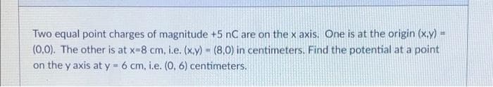 Two equal point charges of magnitude +5 nC are on the x axis. One is at the origin (x,y) =
(0,0). The other is at x-8 cm, i.e. (x,y) = (8,0) in centimeters. Find the potential at a point
on the y axis at y = 6 cm, i.e. (0, 6) centimeters.