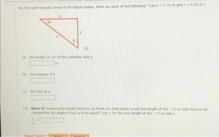 For the right triangle shown in the figure below, what are each of the following? (Let y = 7.70 m and r = 8.50 m.)
X
10
r
(a) the length (in m) of the unknown side x
m
(b) the tangent of 8
(c) the sine of p
(d) What if? Keeping the length found in (a) fixed, by what factor would the length of the 7.70 m side have to be
changed for the angles @ and op to be equal? (Let y' be the new length of the 7.70 m side.)
Y
Nood Hain?
Bandil
Mant