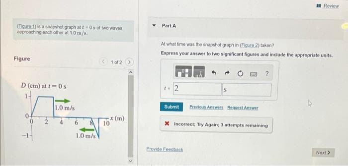 (Figure 1) is a snapshot graph at t=0s of two waves
approaching each other at 1.0 m/s.
Figure
1 of 2 >
D (cm) at t=0 s
1.0 m/s
6
8
1.0 m/s
10
x (m)
Review
Part A
At what time was the snapshot graph in (Figure 2) taken?
Express your answer to two significant figures and include the appropriate units.
?
t = 2
S
Submit
Previous Answers Request Answer
X Incorrect; Try Again; 3 attempts remaining
Next >
Provide Feedback