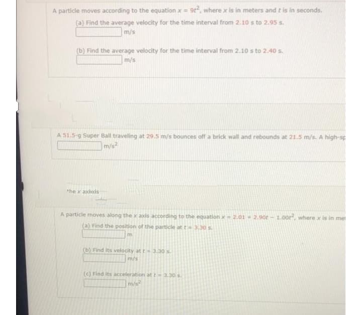 A particle moves according to the equation x = 9², where x is in meters and it is in seconds.
(a) Find the average velocity for the time interval from 2.10 s to 2.95 s.
m/s
(b) Find the average velocity for the time interval from 2.10 s to 2.40 s.
m/s
A 51.5-g Super Ball traveling at 29.5 m/s bounces off a brick wall and rebounds at 21.5 m/s. A high-sp
m/s²
the x axixis
A particle moves along the x axis according to the equation x = 2.01 - 2.90€ – 1.00r", where x is in met
(a) Find the position of the particle at t= 3.30 s.
m
(b) Find its velocity at t - 3.30 s.
m/s
(c) Find its acceleration at t-3.30. s.
m/s²