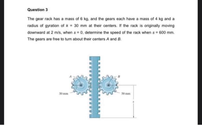 Question 3
The gear rack has a mass of 6 kg, and the gears each have a mass of 4 kg and a
radius of gyration of k= 30 mm at their centers. If the rack is originally moving
downward at 2 m/s, when s= 0, determine the speed of the rack when s = 600 mm.
The gears are free to turn about their centers A and B.
+
50 mm
50 mm