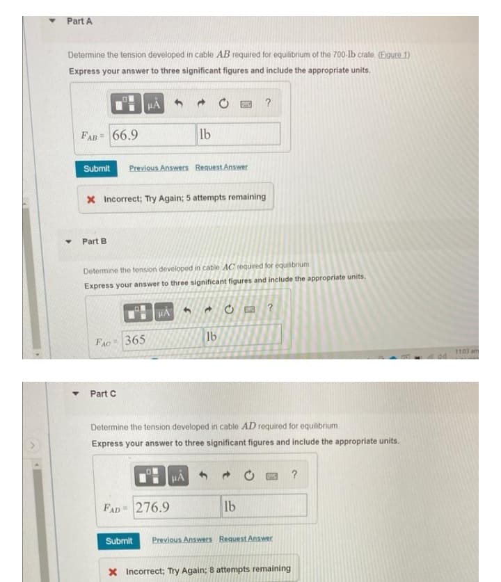 Part A
Determine the tension developed in cable AB required for equilibrium of the 700-lb crate. (Figure 1)
Express your answer to three significant figures and include the appropriate units.
μÁ
?
FAB= 66.9
lb
Submit Previous Answers Request Answer
X Incorrect; Try Again; 5 attempts remaining
Part B
Determine the tension developed in cable AC required for equilibrium
Express your answer to three significant figures and include the appropriate units.
1
HA
→
?
DAC
FAC
365
lb
Part C
Determine the tension developed in cable AD required for equilibrium.
Express your answer to three significant figures and include the appropriate units.
HA
→
WC ?
FAD 276.9
lb
Submit Previous Answers Request Answer
X Incorrect; Try Again; 8 attempts remaining
▼
Y
O
11:03 am