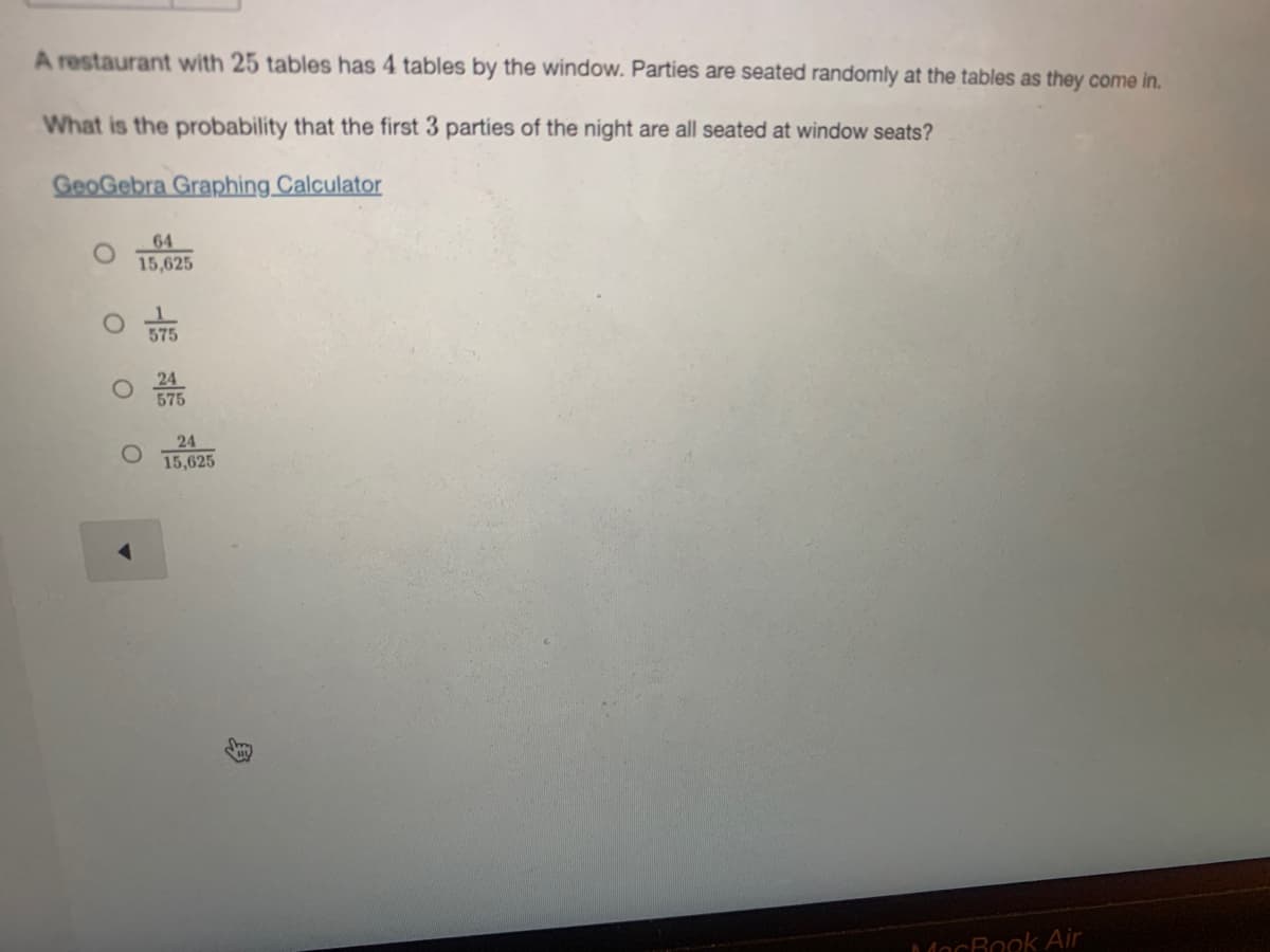 A restaurant with 25 tables has 4 tables by the window. Parties are seated randomly at the tables as they come in.
What is the probability that the first 3 parties of the night are all seated at window seats?
GeoGebra Graphing Calculator
64
15,625
575
24
575
24
15,625
MacRook Air
