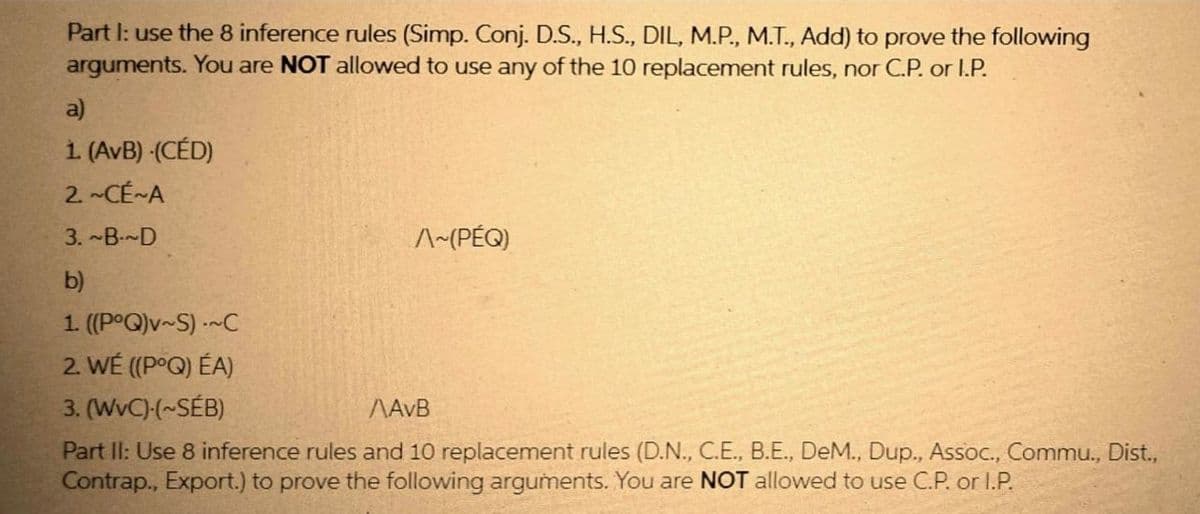 Part I: use the 8 inference rules (Simp. Conj. D.S., H.S., DIL, M.P., M.T., Add) to prove the following
arguments. You are NOT allowed to use any of the 10 replacement rules, nor C.P. or I.P.
a)
1. (AvB) (CÉD)
2.~CÉ~A
3. ~B~D
^~(PÉQ)
b)
1. ((PoQ)v~S) ~C
2. WÉ ((PoQ) ÉA)
3. (WvC)-(~SÉB)
AAVB
Part II: Use 8 inference rules and 10 replacement rules (D.N., C.E., B.E., DeM., Dup., Assoc., Commu., Dist.,
Contrap., Export.) to prove the following arguments. You are NOT allowed to use C.P. or I.P.
