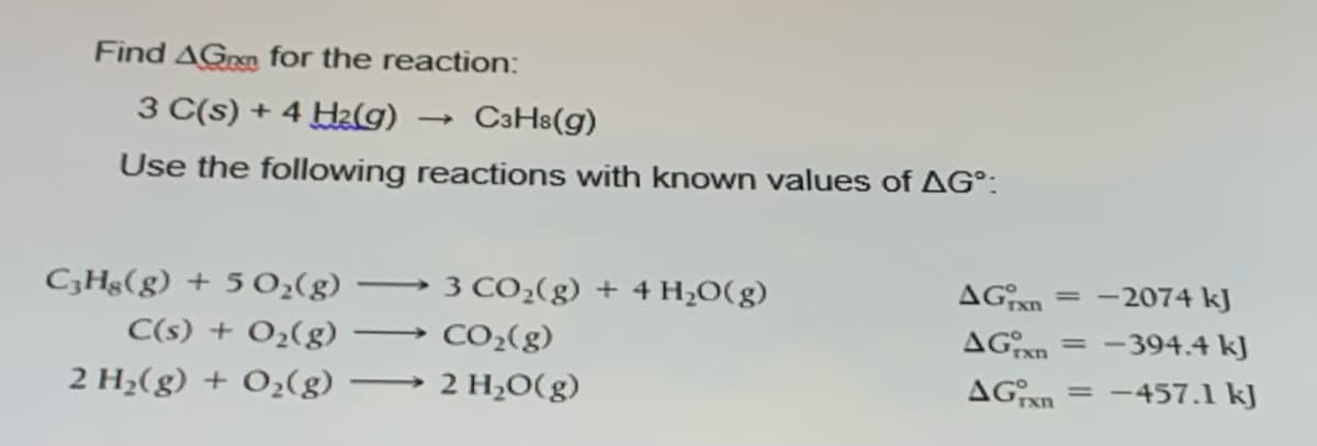 Find AGren for the reaction:
3 C(s) + 4 Hz(g)
C3H8(g)
Use the following reactions with known values of AG°:
C,Hg(g) + 5 0;(g)
3 CO2(g) + 4 H2O(g)
AGxn
-2074 kJ
-
C(s) + O2(g)
CO2(g)
AGxn
-394.4 kJ
-
2 H¿(g) + O2(g)
2 H2O(g)
= -457.1 kJ
-
