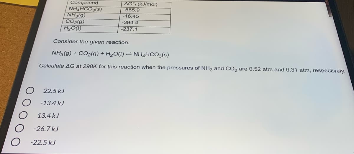 Compound
NH4HCO3(s)
NH3(g)
CO2(g)
H20(1)
AG°; (kJ/mol)
-665.9
-16.45
-394.4
-237.1
Consider the given reaction:
NH3(g) + CO2(g) + H2O(1) = NH4HCO3(s)
Calculate AG at 298K for this reaction when the pressures of NH3 and CO, are 0.52 atm and 0.31 atm, respectively.
22.5 kJ
-13.4 kJ
13.4 kJ
-26.7 kJ
O -22.5 kJ
