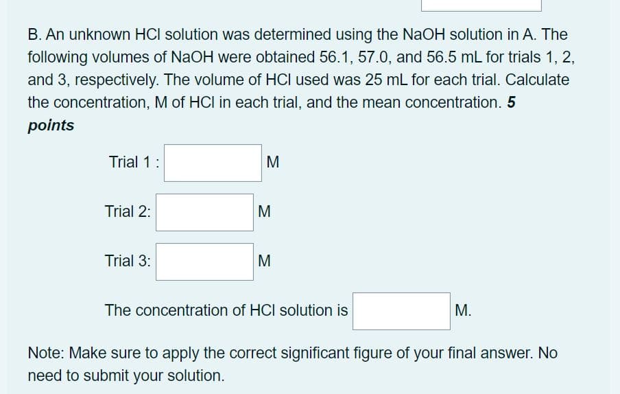 B. An unknown HCI solution was determined using the NaOH solution in A. The
following volumes of NaOH were obtained 56.1, 57.0, and 56.5 mL for trials 1, 2,
and 3, respectively. The volume of HCI used was 25 mL for each trial. Calculate
the concentration, M of HCI in each trial, and the mean concentration. 5
points
Trial 1:
M
Trial 2:
M
Trial 3:
M
The concentration of HCI solution is
М.
Note: Make sure to apply the correct significant figure of your final answer. No
need to submit your solution.
