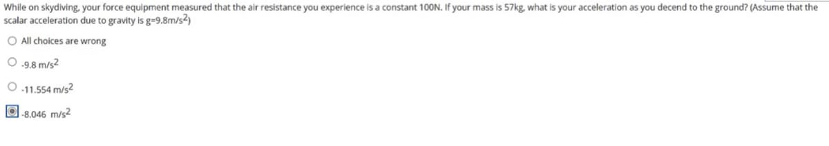 While on skydiving, your force equipment measured that the air resistance you experience is a constant 100N. If your mass is 57kg, what is your acceleration as you decend to the ground? (Assume that the
scalar acceleration due to gravity is g=9.8m/s2)
O All choices are wrong
O .9.8 m/s2
O 11.554 m/s2
O.8.046 m/s2
