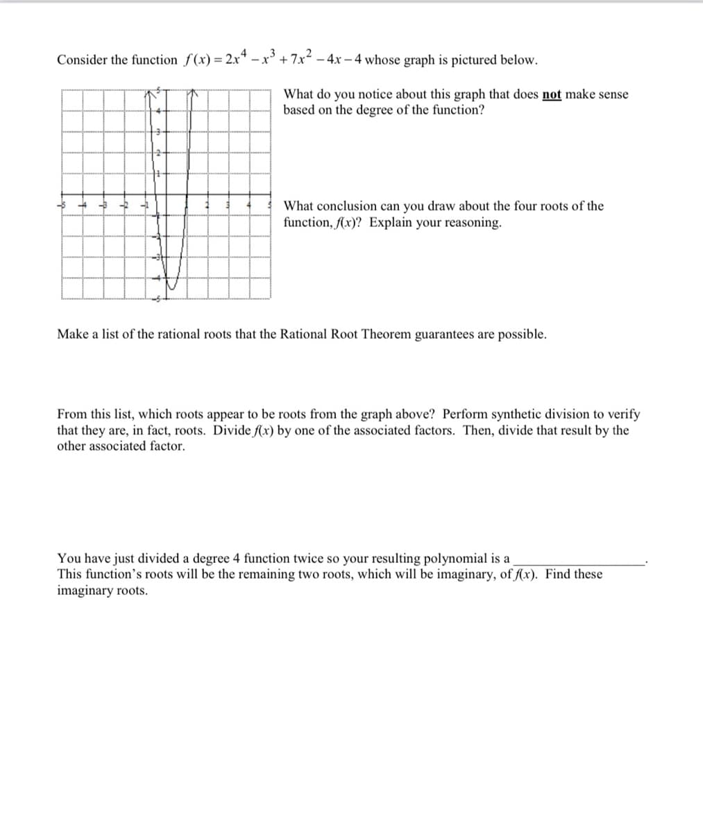 Consider the function f(x) = 2x* –x' + 7x2 – 4x – 4 whose graph is pictured below.
What do you notice about this graph that does not make sense
based on the degree of the function?
What conclusion can you draw about the four roots of the
function, (x)? Explain your reasoning.
Make a list of the rational roots that the Rational Root Theorem guarantees are possible.
From this list, which roots appear to be roots from the graph above? Perform synthetic division to verify
that they are, in fact, roots. Divide f(x) by one of the associated factors. Then, divide that result by the
other associated factor.
You have just divided a degree 4 function twice so your resulting polynomial is a
This function's roots will be the remaining two roots, which will be imaginary, of f(x). Find these
imaginary roots.
