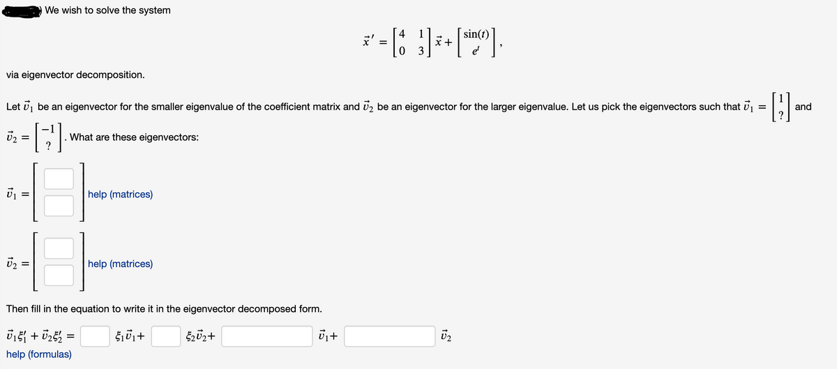 We wish to solve the system
sin(t)
x +
3
via eigenvector decomposition.
Let vj be an eigenvector for the smaller eigenvalue of the coefficient matrix and vz be an eigenvector for the larger eigenvalue. Let us pick the eigenvectors such that v1 =
and
What are these eigenvectors:
help (matrices)
help (matrices)
%D
Then fill in the equation to write it in the eigenvector decomposed form.
U2
help (formulas)
