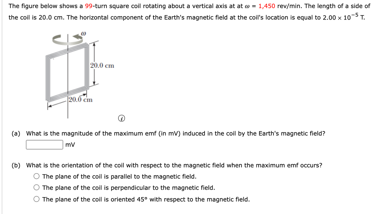 The figure below shows a 99-turn square coil rotating about a vertical axis at at @ = 1,450 rev/min. The length of a side of
-5
the coil is 20.0 cm. The horizontal component of the Earth's magnetic field at the coil's location is equal to 2.00 x 10¬ T.
20.0 cm
20.0 cm
(a) What is the magnitude of the maximum emf (in mV) induced in the coil by the Earth's magnetic field?
(b) What is the orientation of the coil with respect to the magnetic field when the maximum emf occurs?
The plane of the coil is parallel to the magnetic field.
The plane of the coil is perpendicular to the magnetic field.
The plane of the coil is oriented 45° with respect to the magnetic field.
