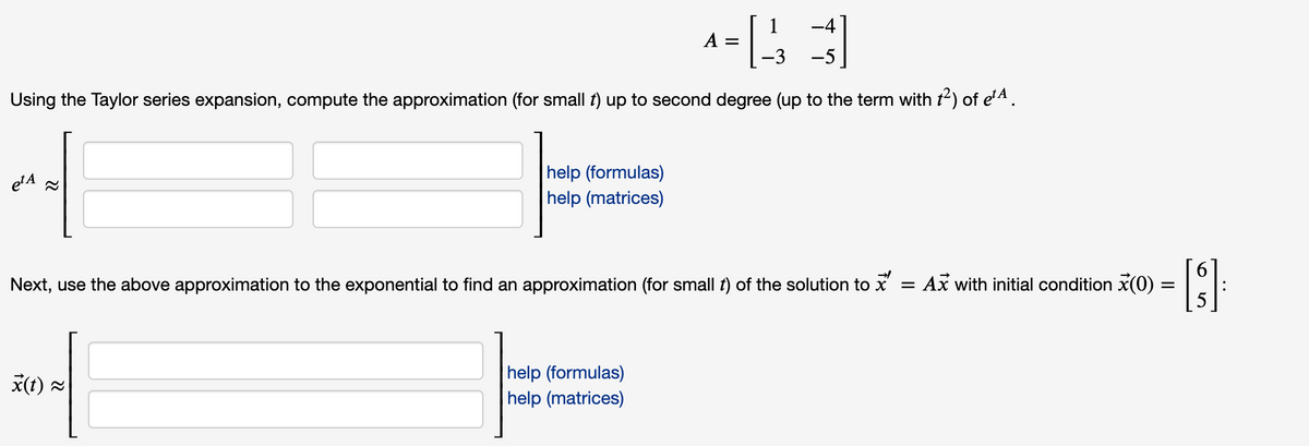 A =
-3 -5
Using the Taylor series expansion, compute the approximation (for small t) up to second degree (up to the term with t2) of e'A.
help (formulas)
help (matrices)
etA 2
Next, use the above approximation to the exponential to find an approximation (for small f) of the solution to x
= Ax with initial condition x(0)
help (formulas)
help (matrices)
x(t) =
69
