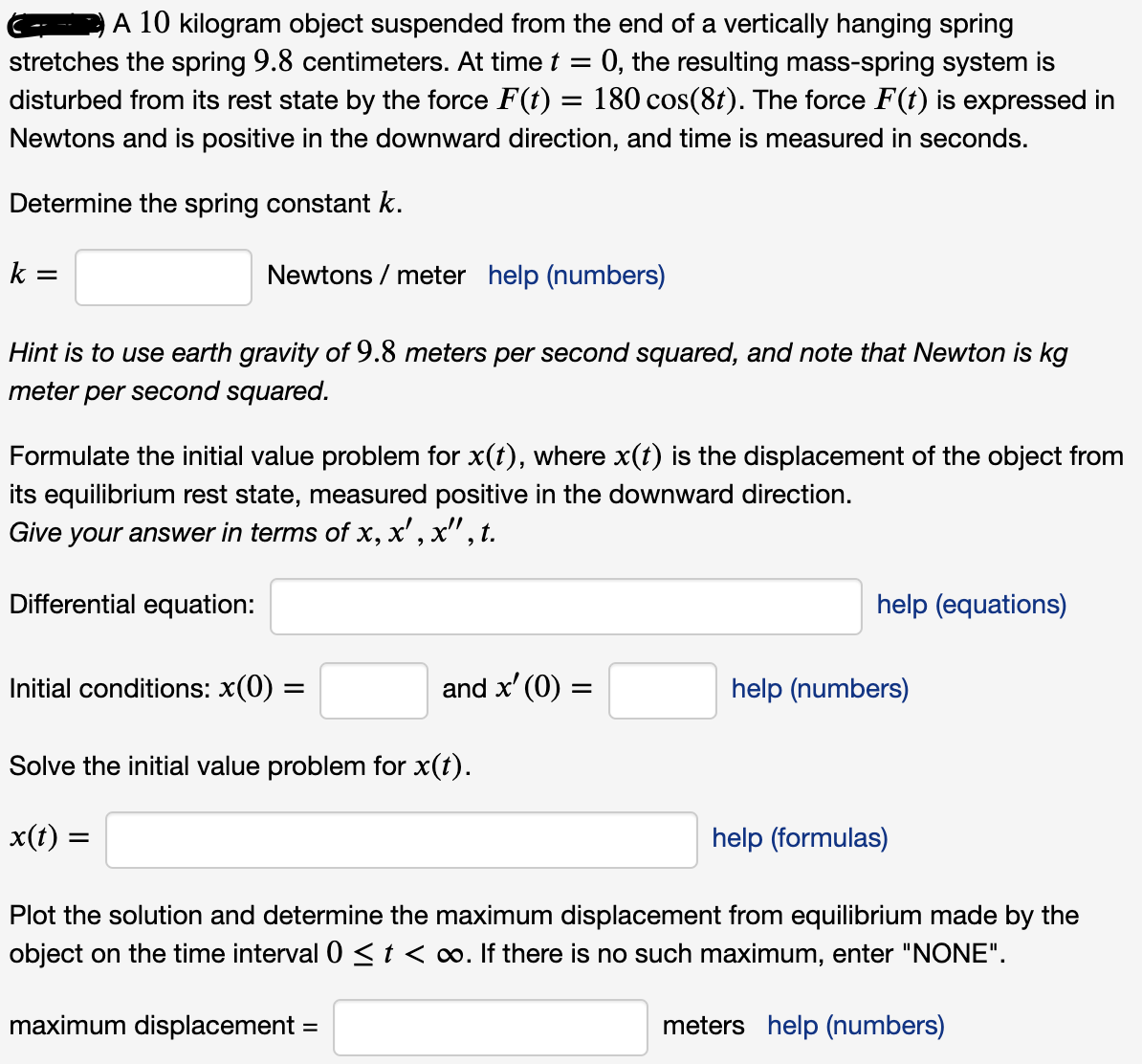 A 10 kilogram object suspended from the end of a vertically hanging spring
0, the resulting mass-spring system is
disturbed from its rest state by the force F(t) = 180 cos(8t). The force F(t) is expressed in
stretches the spring 9.8 centimeters. At time t =
Newtons and is positive in the downward direction, and time is measured in seconds.
Determine the spring constant k.
k =
Newtons / meter help (numbers)
Hint is to use earth gravity of 9.8 meters per second squared, and note that Newton is kg
meter
per second squared.
Formulate the initial value problem for x(t), where x(t) is the displacement of the object from
its equilibrium rest state, measured positive in the downward direction.
Give your answer in terms of x, x' , x", t.
Differential equation:
help (equations)
Initial conditions: x(0) =
and x' (0) =
help (numbers)
Solve the initial value problem for x(t).
x(t) =
help (formulas)
Plot the solution and determine the maximum displacement from equilibrium made by the
object on the time interval 0 <t<∞. If there is no such maximum, enter "NONE".
maximum displacement
meters help (numbers)
