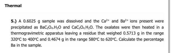 Thermal
5.) A 0.6025 g sample was dissolved and the Ca2+ and Ba2+ ions present were
precipitated as BaC;O4.H2O and CaC,04. H2O. The oxalates were then heated in a
thermogravimetric apparatus leaving a residue that weighed 0.5713 g in the range
320°C to 400°C and 0.4674 g in the range 580°C to 620°C. Calculate the percentage
Ba in the sample.
