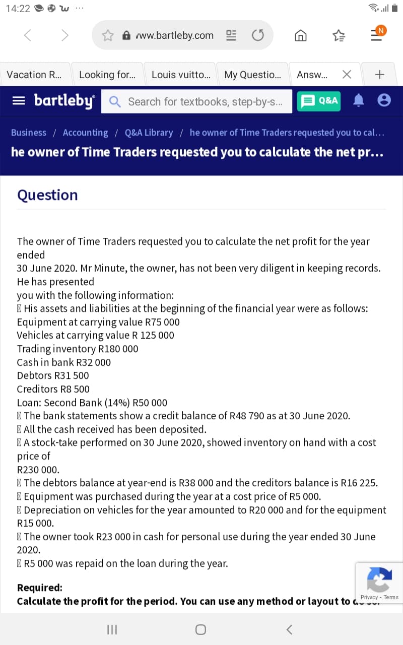 14:22
A vww.bartleby.com E O
Vacation R...
Looking for.
Louis vuitto..
My Questio..
Answ...
+
= bartleby Q Search for textbooks, step-by-s.
E Q&A
Business / Accounting / Q&A Library / he owner of Time Traders requested you to cal.…
he owner of Time Traders requested you to calculate the net pr...
Question
The owner of Time Traders requested you to calculate the net profit for the year
ended
30 June 2020. Mr Minute, the owner, has not been very diligent in keeping records.
He has presented
you with the following information:
| His assets and liabilities at the beginning of the financial year were as follows:
Equipment at carrying value R75 000
Vehicles at carrying value R 125 000
Trading inventory R180 000
Cash in bank R32 000
Debtors R31 500
Creditors R8 500
Loan: Second Bank (14%) R50 000
I The bank statements show a credit balance of R48 790 as at 30 June 2020.
| All the cash received has been deposited.
MA stock-take performed on 30 June 2020, showed inventory on hand with a cost
price of
R230 000.
| The debtors balance at year-end is R38 000 and the creditors balance is R16 225.
I Equipment was purchased during the year at a cost price of R5 000.
| Depreciation on vehicles for the year amounted to R20 000 and for the equipment
R15 000.
| The owner took R23 000 in cash for personal use during the year ended 30 June
2020.
I R5 000 was repaid on the loan during the year.
Required:
Calculate the profit for the period. You can use any method or layout to a.
Privacy - Terms
II
