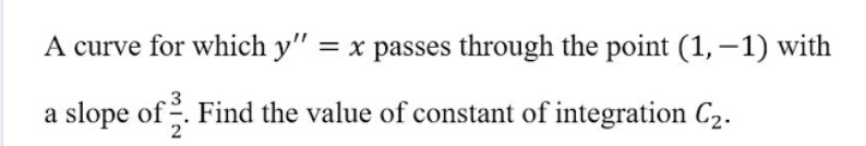 A curve for which y" = x passes through the point (1, –1) with
a slope of . Find the value of constant of integration C2.
