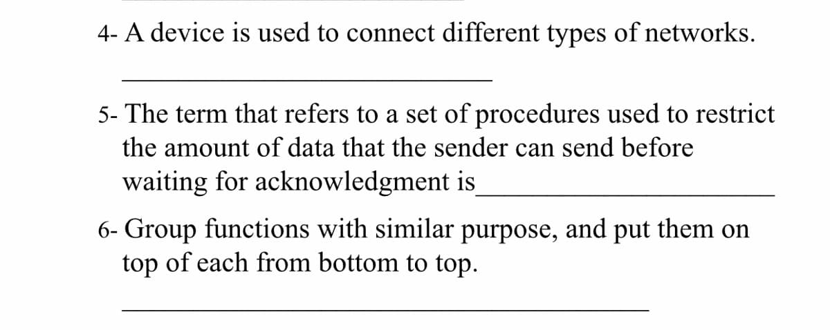 4- A device is used to connect different types of networks.
5- The term that refers to a set of procedures used to restrict
the amount of data that the sender can send before
waiting for acknowledgment is
6- Group functions with similar purpose, and put them on
top of each from bottom to top.
