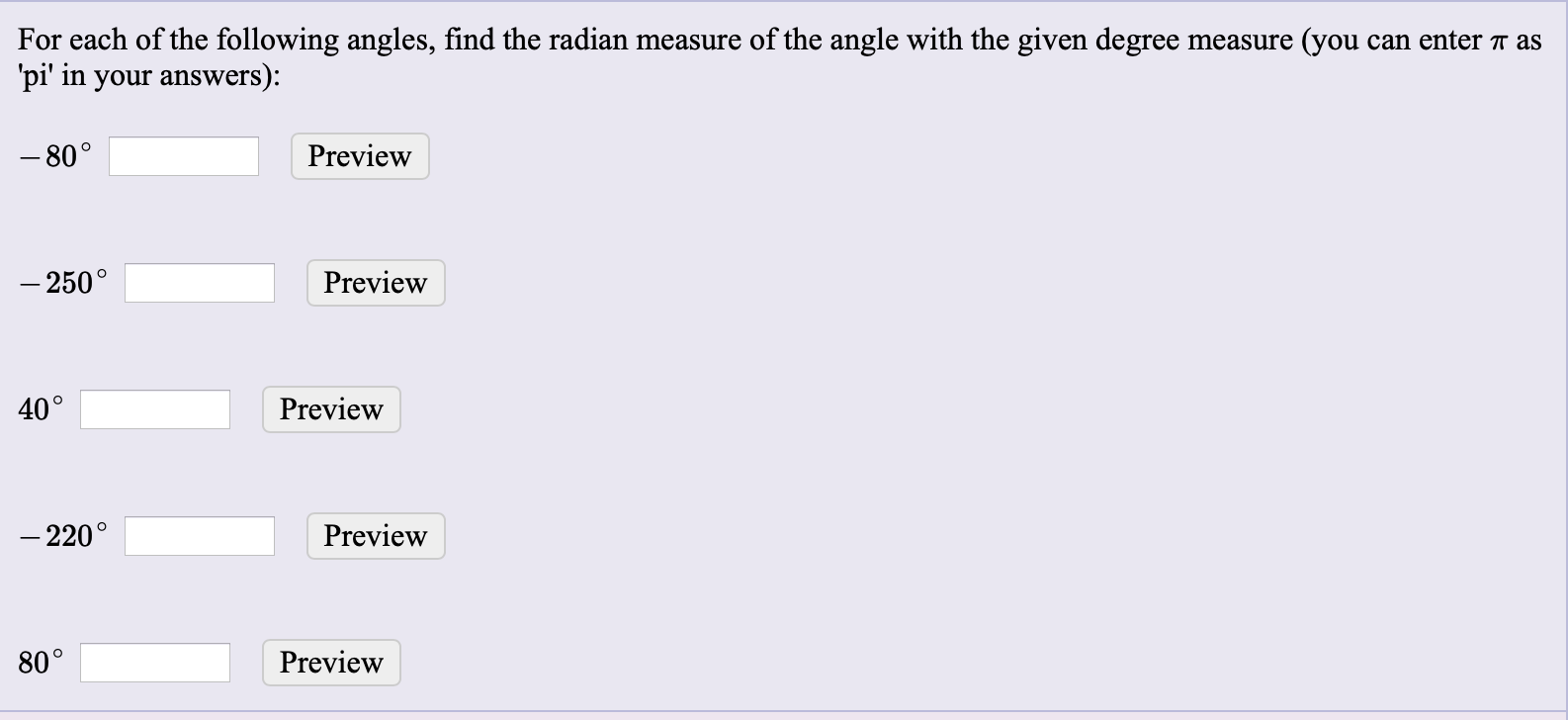 For each of the following angles, find the radian measure of the angle with the given degree measure (you can enter T as
'pi' in your answers):
– 80°
Preview
– 250°
Preview
40°
Preview
– 220°
Preview
80°
Preview
