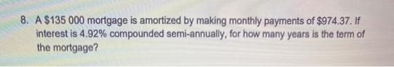 8. A $135 000 mortgage is amortized by making monthly payments of $974.37. If
interest is 4.92% compounded semi-annually, for how many years is the term of
the mortgage?
