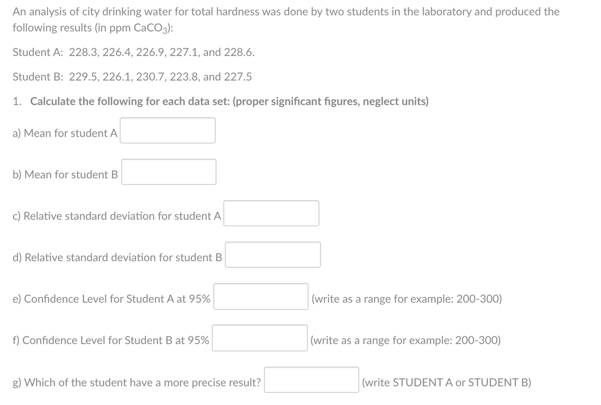 An analysis of city drinking water for total hardness was done by two students in the laboratory and produced the
following results (in ppm CaCO3):
Student A: 228.3, 226.4, 226.9, 227.1, and 228.6.
Student B: 229.5, 226.1, 230.7, 223.8, and 227.5
1. Calculate the following for each data set: (proper significant figures, neglect units)
a) Mean for student A
b) Mean for student B
c) Relative standard deviation for student A
d) Relative standard deviation for student B
e) Confidence Level for Student A at 95%
(write as a range for example: 200-300)
f) Confidence Level for Student B at 95%
|(write as a range for example: 200-300)
g) Which of the student have a more precise result?
(write STUDENT A or STUDENT B)
