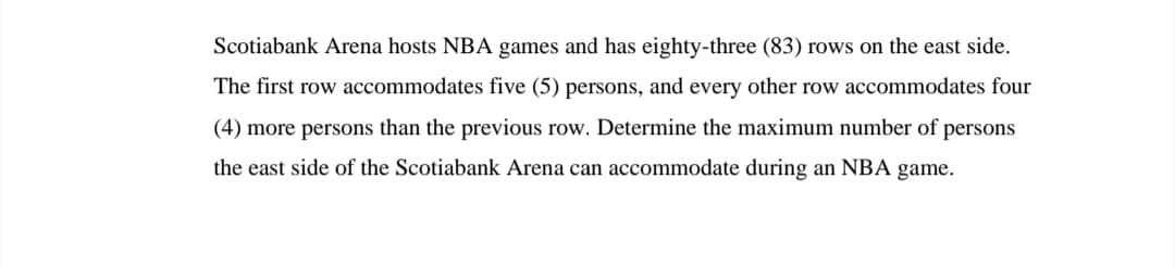 Scotiabank Arena hosts NBA games and has eighty-three (83) rows on the east side.
The first row accommodates five (5) persons, and every other row accommodates four
(4) more persons than the previous row. Determine the maximum number of persons
the east side of the Scotiabank Arena can accommodate during an NBA game.