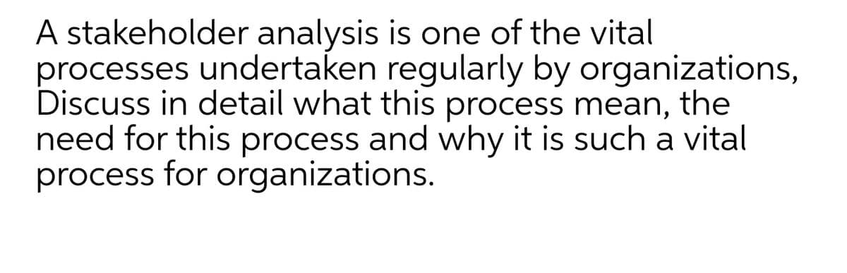 A stakeholder analysis is one of the vital
processes undertaken regularly by organizations,
Discuss in detail what this process mean, the
need for this process and why it is such a vital
process for organizations.
